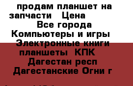 продам планшет на запчасти › Цена ­ 1 000 - Все города Компьютеры и игры » Электронные книги, планшеты, КПК   . Дагестан респ.,Дагестанские Огни г.